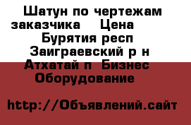 Шатун по чертежам заказчика  › Цена ­ 125 - Бурятия респ., Заиграевский р-н, Атхатай п. Бизнес » Оборудование   